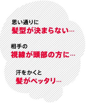 思い通りに髪型が決まらない…相手の視線が頭部の方に…汗をかくと髪がペッタリ…