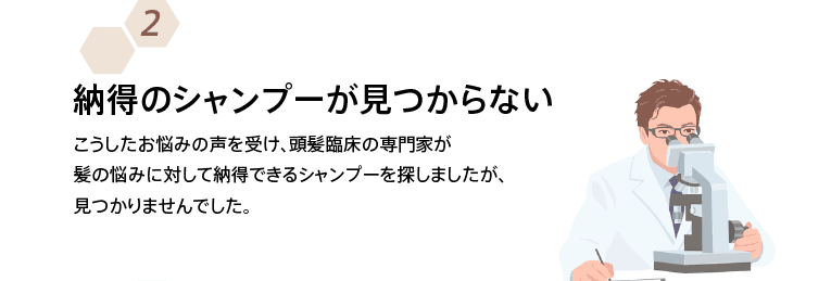 納得のシャンプーが見つからない こうしたお悩みの声を受け、頭髪臨床の専門家が髪の悩みに対して納得できるシャンプーを探しましたが、見つかりませんでした。