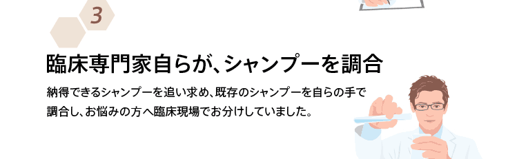 臨床専門家自らが、シャンプーを調合 納得できるシャンプーを追い求め、既存のシャンプーを自らの手で調合し、お悩みの方へ臨床現場でお分けしていました。