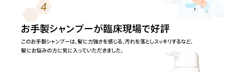 お手製シャンプーが臨床現場で好評 このお手製シャンプーは、髪に力強さを感じる、汚れを落としスッキリするなど、髪にお悩みの方に気に入っていただきました。