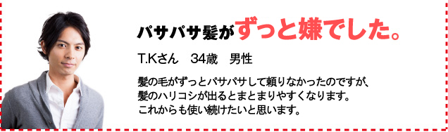 パサパサ髪がまとまりました。 T.Kさん　34歳　男性 髪の毛がずっとパサパサして頼りなかった。髪のハリコシが出ると、まとまりやすくなります。これからも使い続けたいと思います。