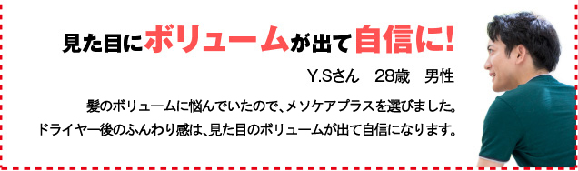 見た目にボリュームが出て自信に！ Y.Sさん　28歳　男性 髪のボリュームに悩んでいたので、メソケアプラスを選びました。ドライヤー後のふんわり感は、見た目のボリュームが出て自信になります。