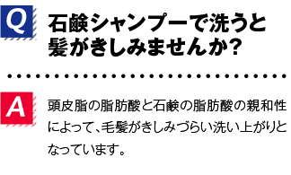 Q.石鹸シャンプーで洗うと髪がきしみませんか？A.頭皮脂の脂肪酸と石鹸の脂肪酸の親和性によって、毛髪がきしみづらい洗い上がりとなっています。