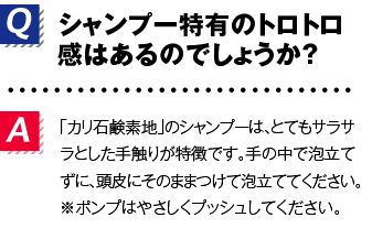 Q.シャンプー特有のトロトロ感はあるのでしょうか？A.「カリ石鹸素地」のシャンプーは、とてもサラサラとした手触りが特徴です。手の中で泡立てずに、頭皮にそのままつけて泡立ててください。※ポンプはやさしくプッシュしてください。